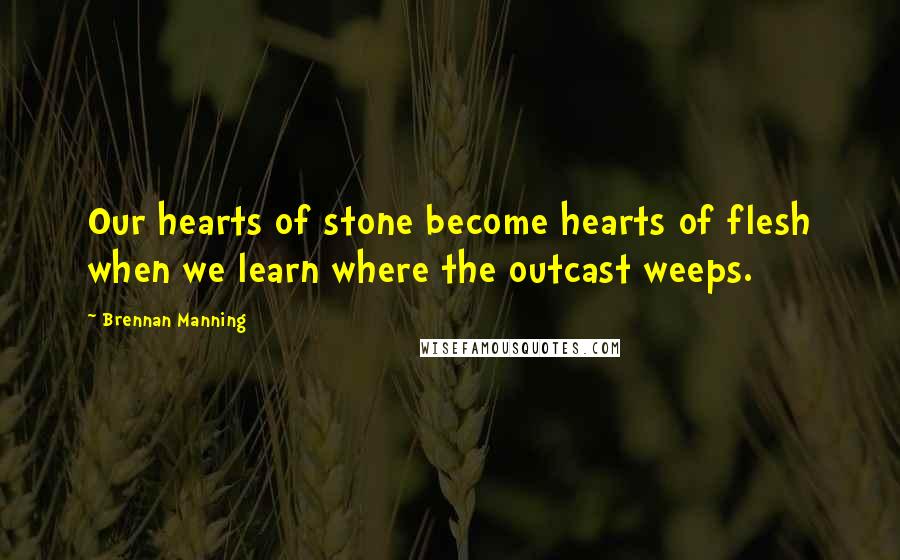 Brennan Manning Quotes: Our hearts of stone become hearts of flesh when we learn where the outcast weeps.