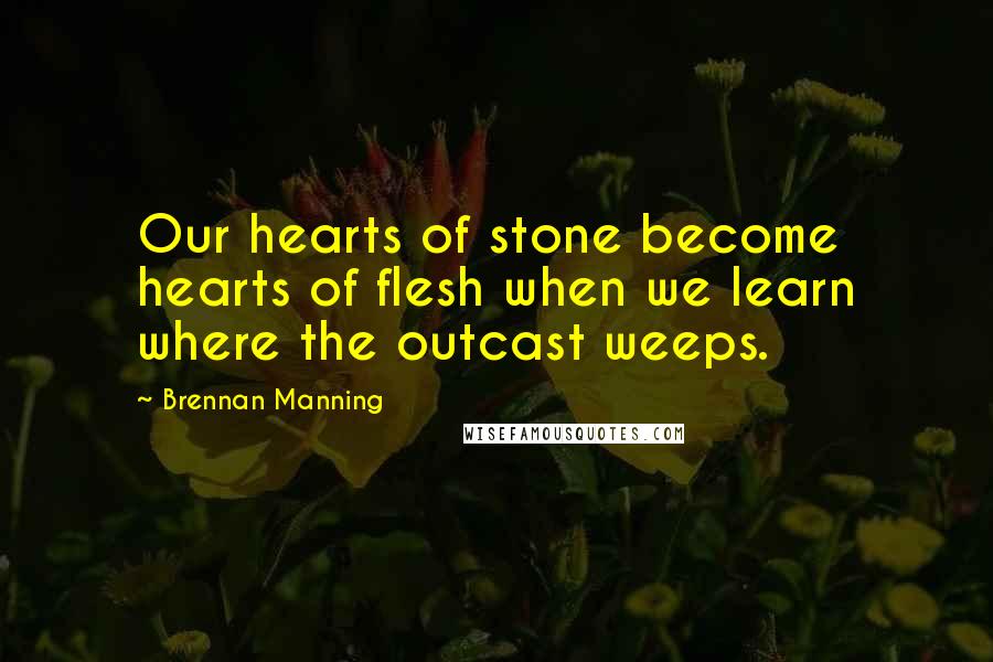 Brennan Manning Quotes: Our hearts of stone become hearts of flesh when we learn where the outcast weeps.