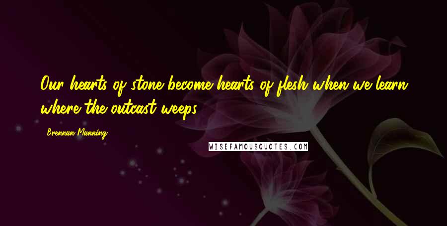 Brennan Manning Quotes: Our hearts of stone become hearts of flesh when we learn where the outcast weeps.