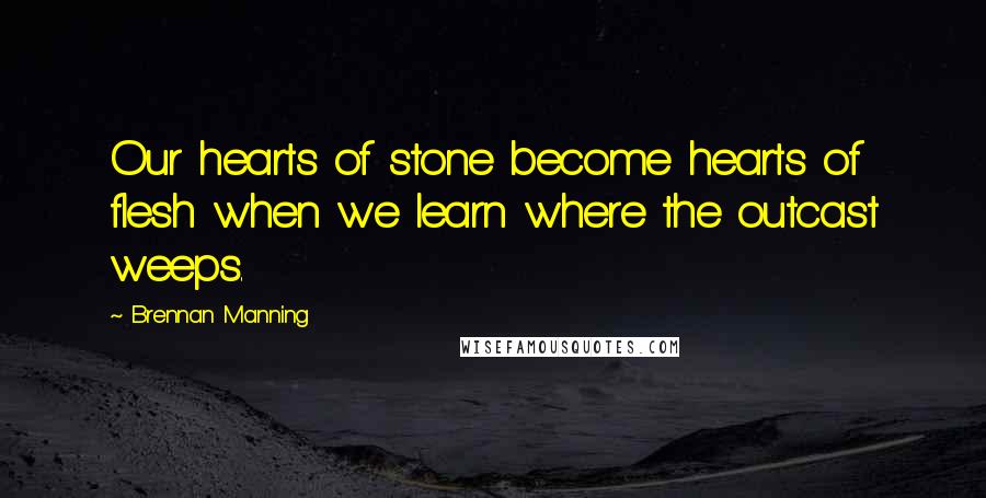 Brennan Manning Quotes: Our hearts of stone become hearts of flesh when we learn where the outcast weeps.