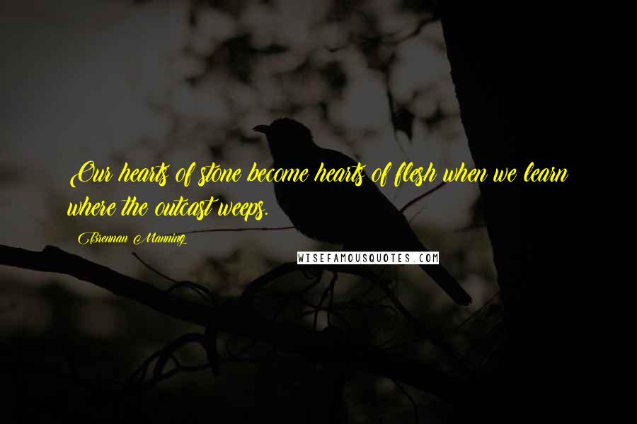 Brennan Manning Quotes: Our hearts of stone become hearts of flesh when we learn where the outcast weeps.