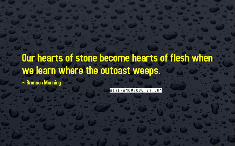 Brennan Manning Quotes: Our hearts of stone become hearts of flesh when we learn where the outcast weeps.