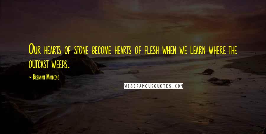 Brennan Manning Quotes: Our hearts of stone become hearts of flesh when we learn where the outcast weeps.