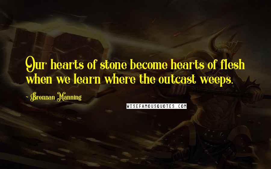 Brennan Manning Quotes: Our hearts of stone become hearts of flesh when we learn where the outcast weeps.