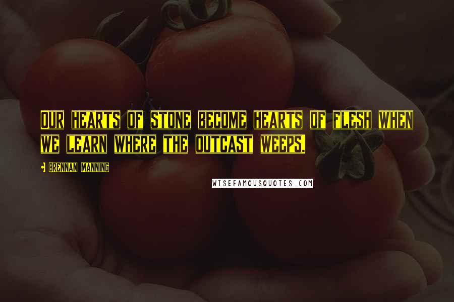 Brennan Manning Quotes: Our hearts of stone become hearts of flesh when we learn where the outcast weeps.