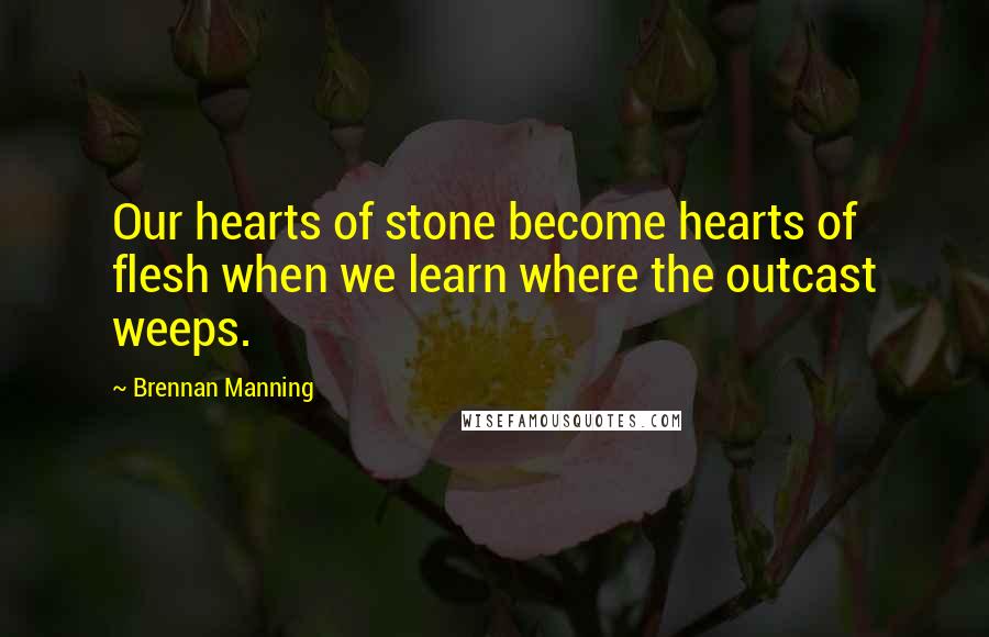 Brennan Manning Quotes: Our hearts of stone become hearts of flesh when we learn where the outcast weeps.