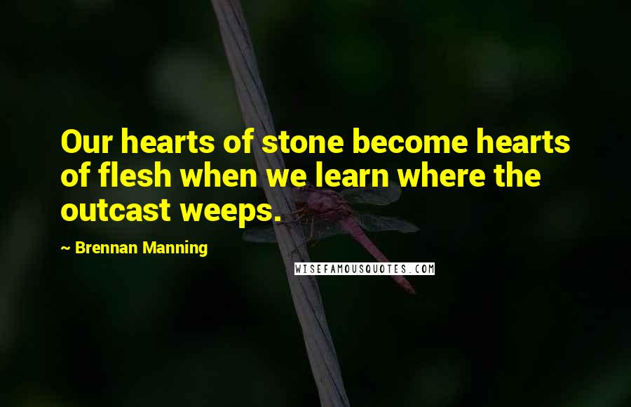 Brennan Manning Quotes: Our hearts of stone become hearts of flesh when we learn where the outcast weeps.