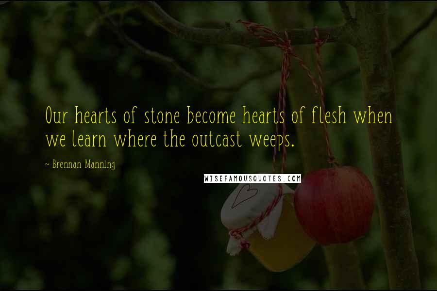 Brennan Manning Quotes: Our hearts of stone become hearts of flesh when we learn where the outcast weeps.