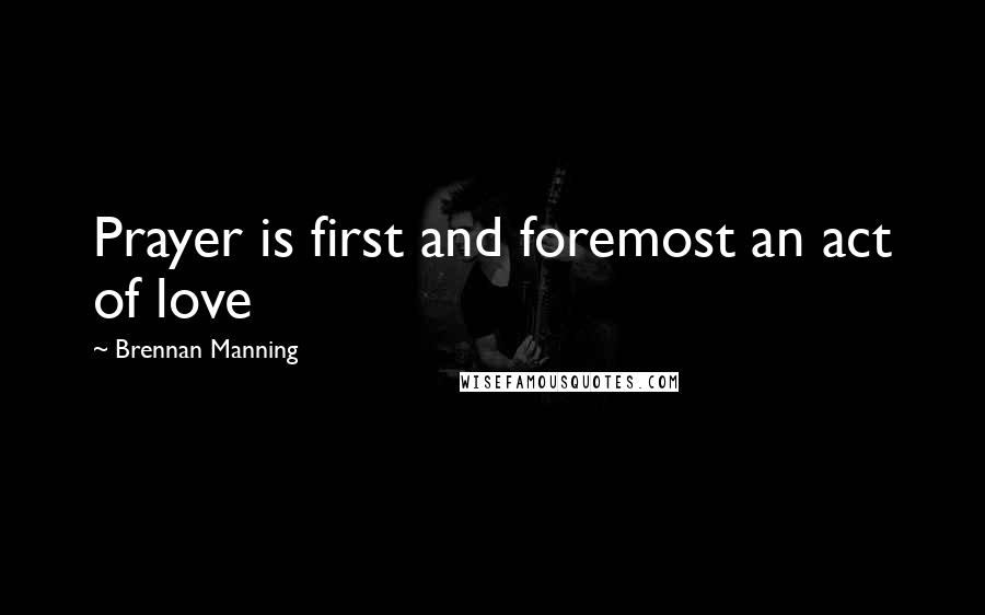Brennan Manning Quotes: Prayer is first and foremost an act of love