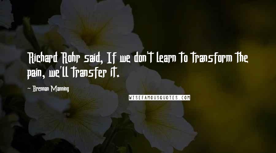 Brennan Manning Quotes: Richard Rohr said, If we don't learn to transform the pain, we'll transfer it.