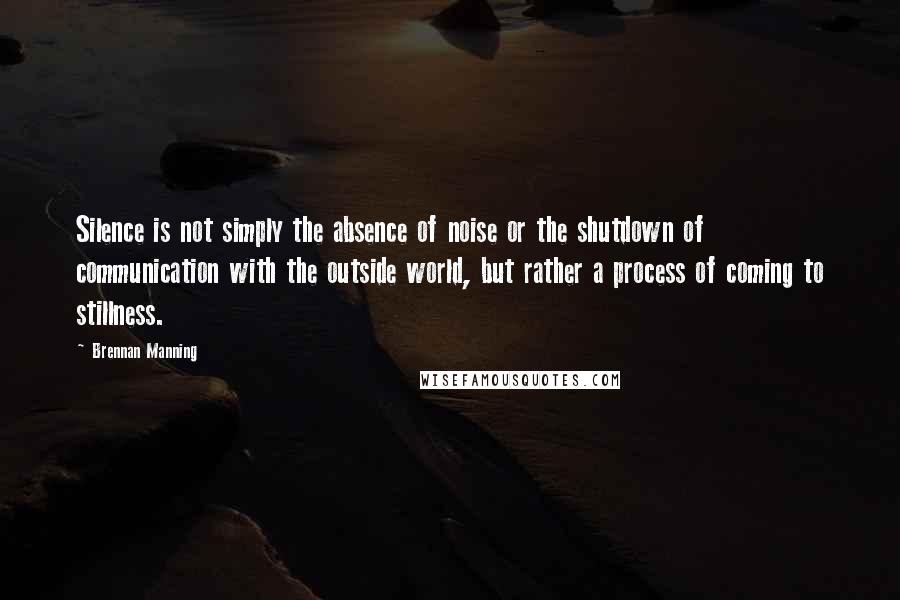 Brennan Manning Quotes: Silence is not simply the absence of noise or the shutdown of communication with the outside world, but rather a process of coming to stillness.