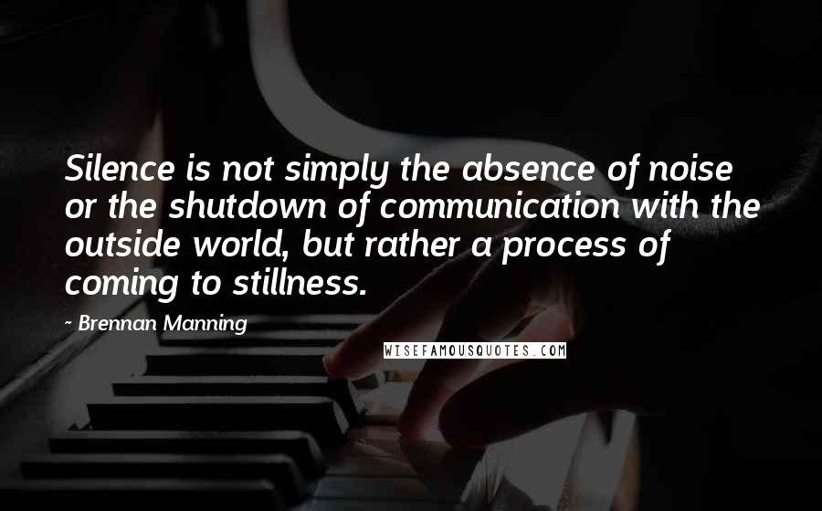 Brennan Manning Quotes: Silence is not simply the absence of noise or the shutdown of communication with the outside world, but rather a process of coming to stillness.