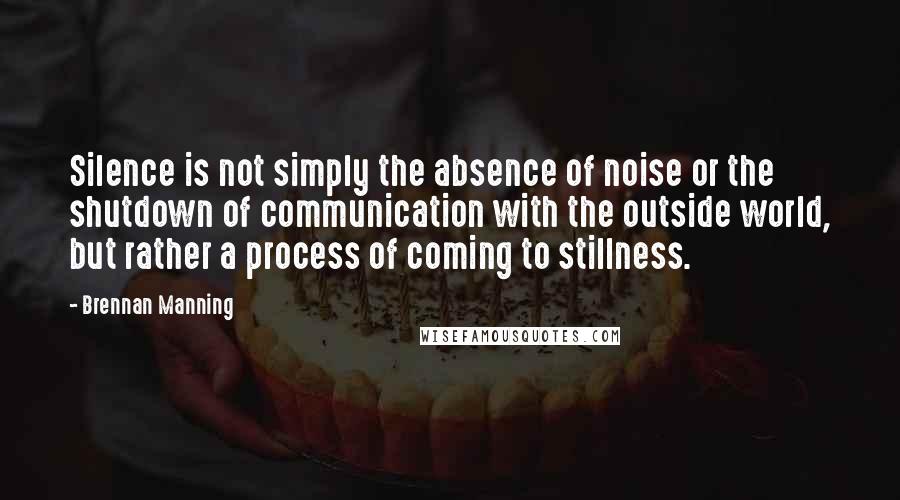 Brennan Manning Quotes: Silence is not simply the absence of noise or the shutdown of communication with the outside world, but rather a process of coming to stillness.