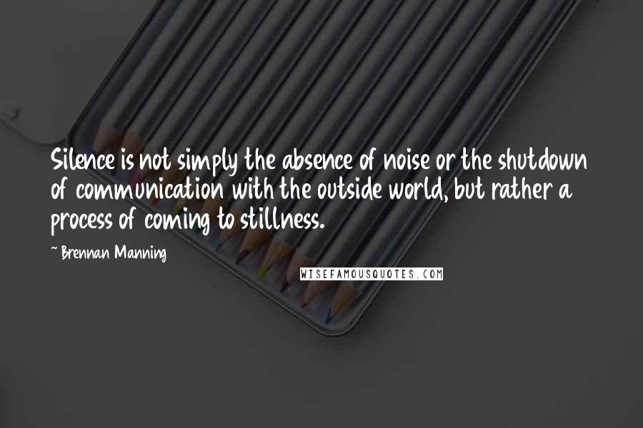 Brennan Manning Quotes: Silence is not simply the absence of noise or the shutdown of communication with the outside world, but rather a process of coming to stillness.