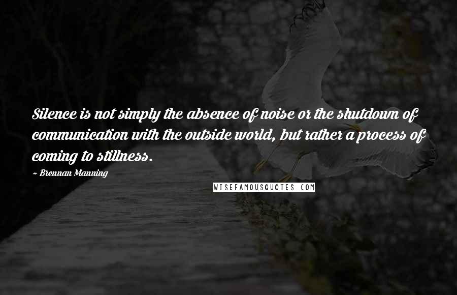 Brennan Manning Quotes: Silence is not simply the absence of noise or the shutdown of communication with the outside world, but rather a process of coming to stillness.