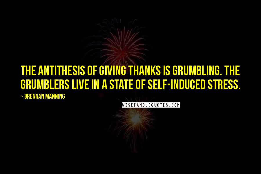 Brennan Manning Quotes: The antithesis of giving thanks is grumbling. The grumblers live in a state of self-induced stress.