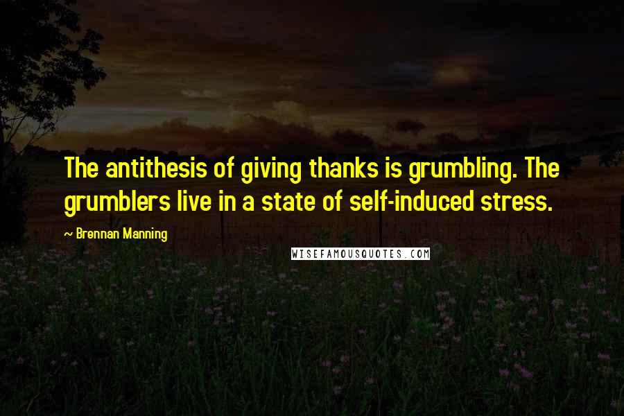 Brennan Manning Quotes: The antithesis of giving thanks is grumbling. The grumblers live in a state of self-induced stress.