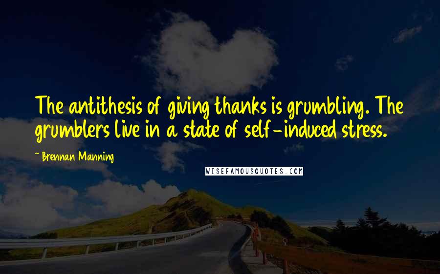 Brennan Manning Quotes: The antithesis of giving thanks is grumbling. The grumblers live in a state of self-induced stress.