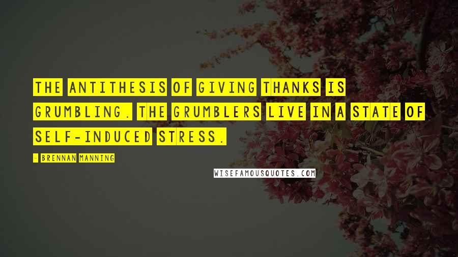Brennan Manning Quotes: The antithesis of giving thanks is grumbling. The grumblers live in a state of self-induced stress.
