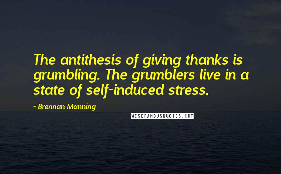 Brennan Manning Quotes: The antithesis of giving thanks is grumbling. The grumblers live in a state of self-induced stress.