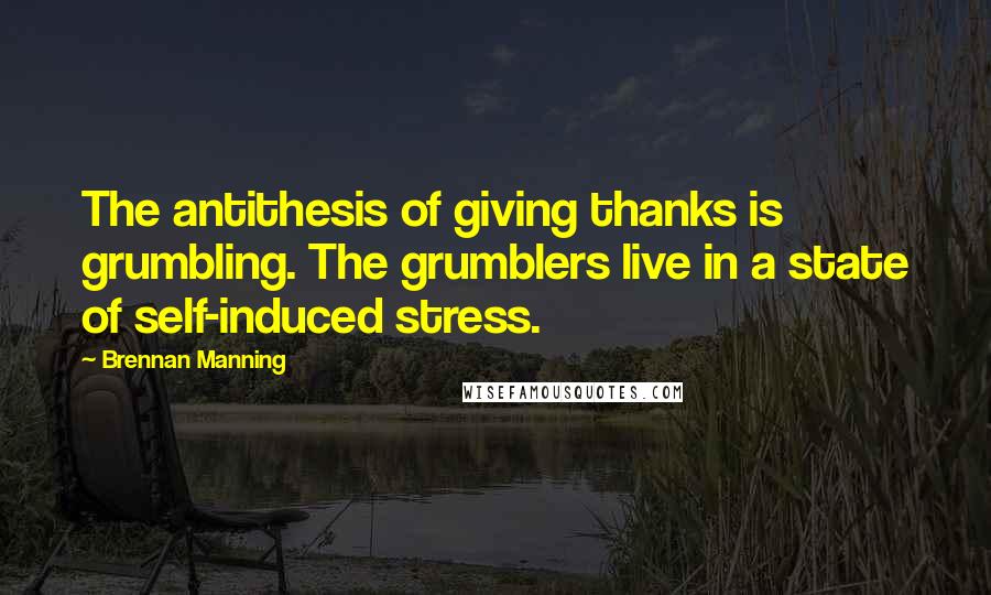 Brennan Manning Quotes: The antithesis of giving thanks is grumbling. The grumblers live in a state of self-induced stress.