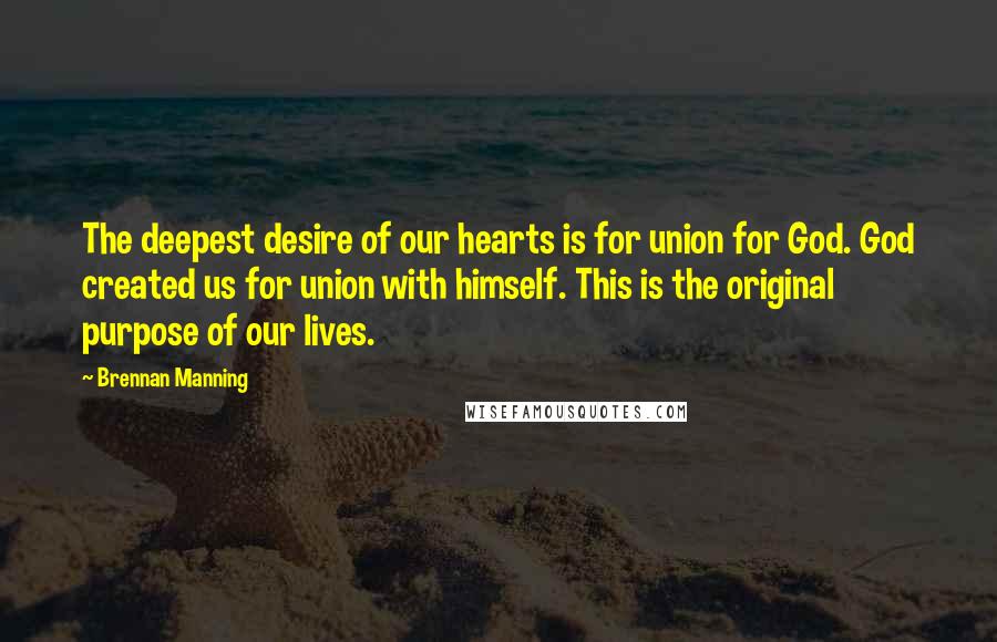 Brennan Manning Quotes: The deepest desire of our hearts is for union for God. God created us for union with himself. This is the original purpose of our lives.