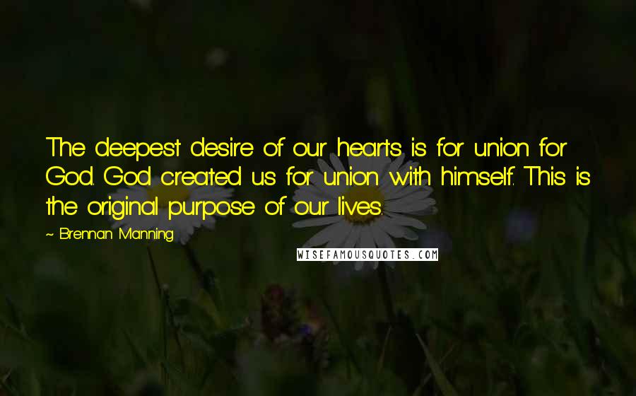 Brennan Manning Quotes: The deepest desire of our hearts is for union for God. God created us for union with himself. This is the original purpose of our lives.