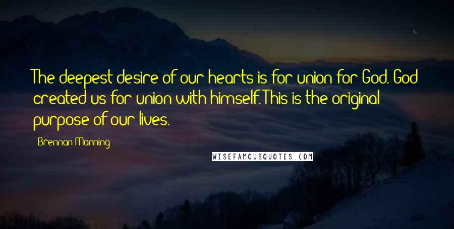 Brennan Manning Quotes: The deepest desire of our hearts is for union for God. God created us for union with himself. This is the original purpose of our lives.