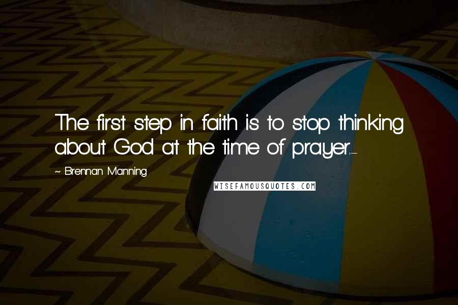 Brennan Manning Quotes: The first step in faith is to stop thinking about God at the time of prayer.-