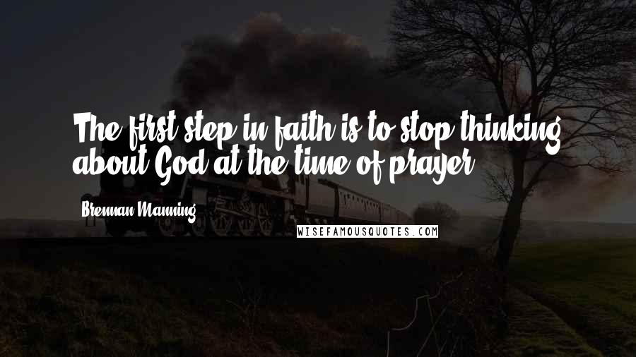Brennan Manning Quotes: The first step in faith is to stop thinking about God at the time of prayer.-