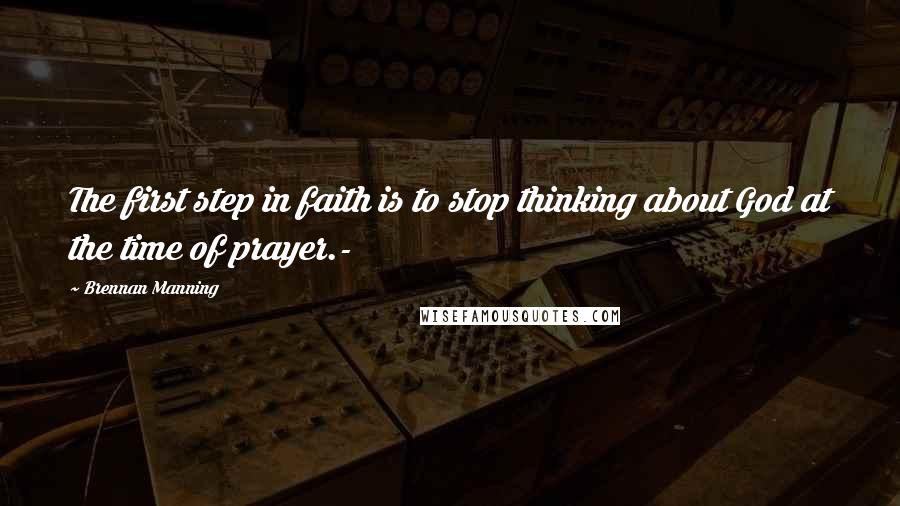 Brennan Manning Quotes: The first step in faith is to stop thinking about God at the time of prayer.-