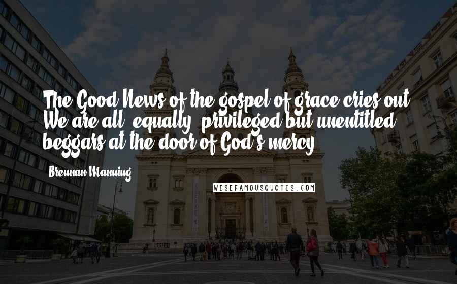 Brennan Manning Quotes: The Good News of the gospel of grace cries out: We are all, equally, privileged but unentitled beggars at the door of God's mercy!