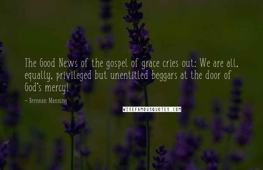 Brennan Manning Quotes: The Good News of the gospel of grace cries out: We are all, equally, privileged but unentitled beggars at the door of God's mercy!