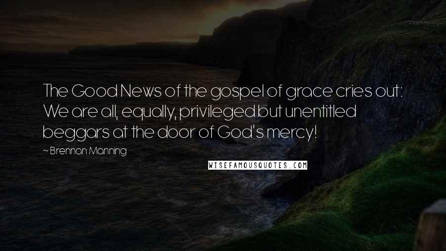 Brennan Manning Quotes: The Good News of the gospel of grace cries out: We are all, equally, privileged but unentitled beggars at the door of God's mercy!