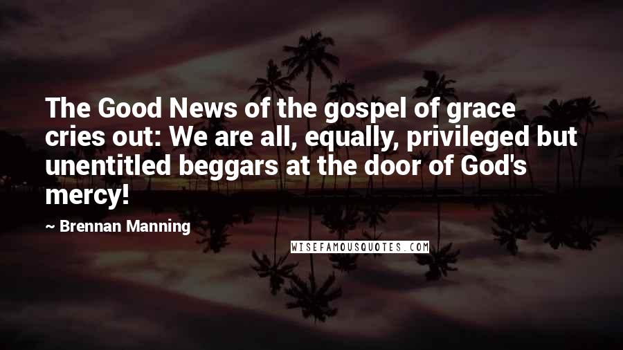 Brennan Manning Quotes: The Good News of the gospel of grace cries out: We are all, equally, privileged but unentitled beggars at the door of God's mercy!