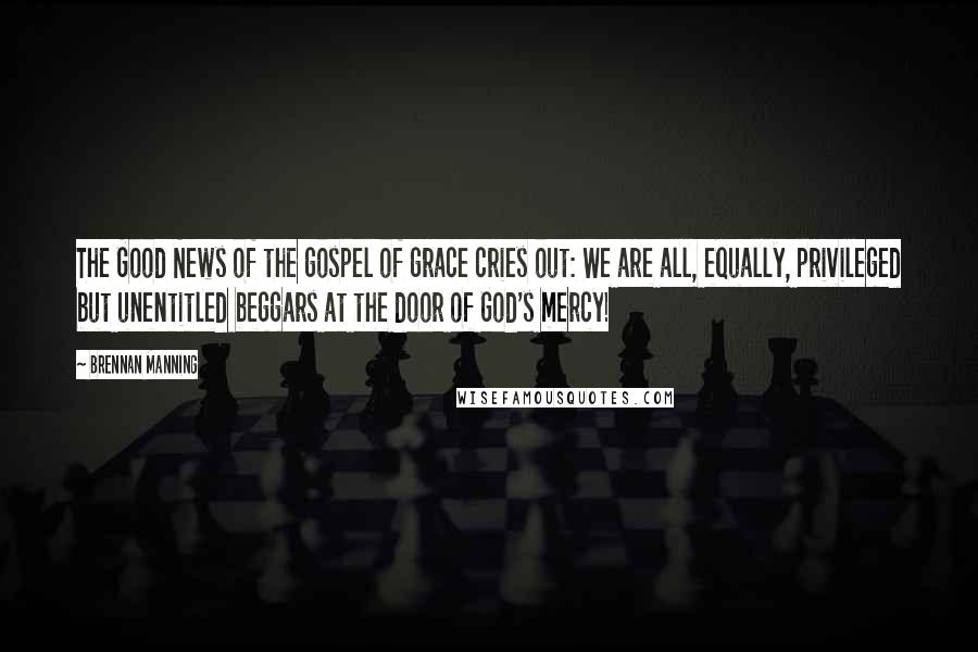 Brennan Manning Quotes: The Good News of the gospel of grace cries out: We are all, equally, privileged but unentitled beggars at the door of God's mercy!