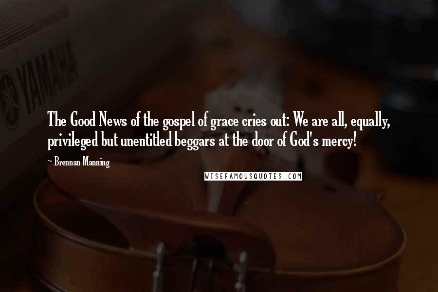 Brennan Manning Quotes: The Good News of the gospel of grace cries out: We are all, equally, privileged but unentitled beggars at the door of God's mercy!