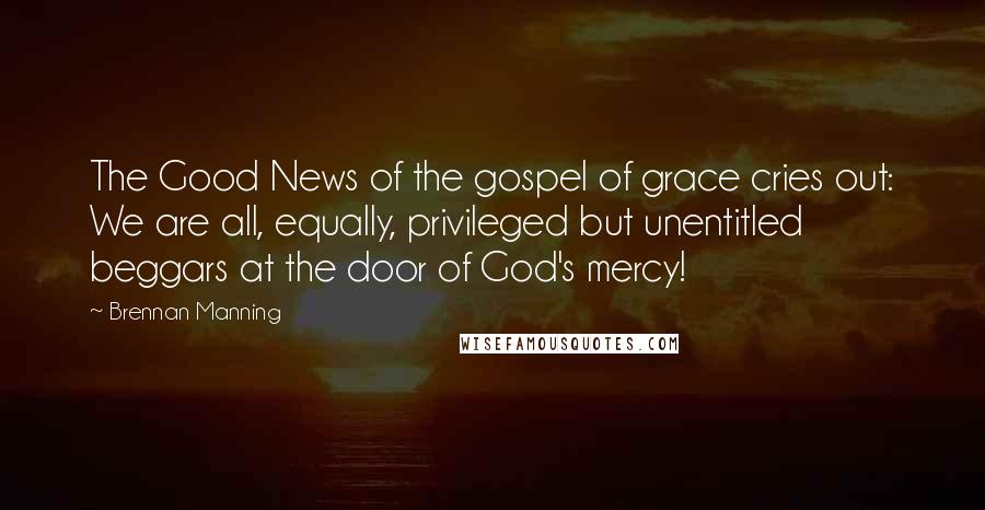 Brennan Manning Quotes: The Good News of the gospel of grace cries out: We are all, equally, privileged but unentitled beggars at the door of God's mercy!