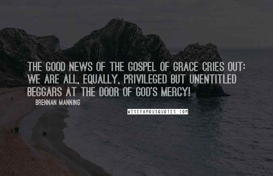 Brennan Manning Quotes: The Good News of the gospel of grace cries out: We are all, equally, privileged but unentitled beggars at the door of God's mercy!