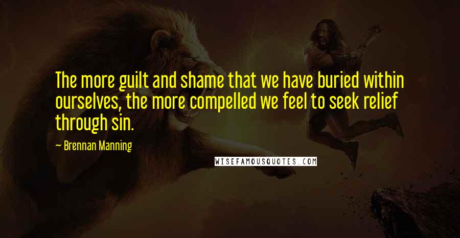 Brennan Manning Quotes: The more guilt and shame that we have buried within ourselves, the more compelled we feel to seek relief through sin.