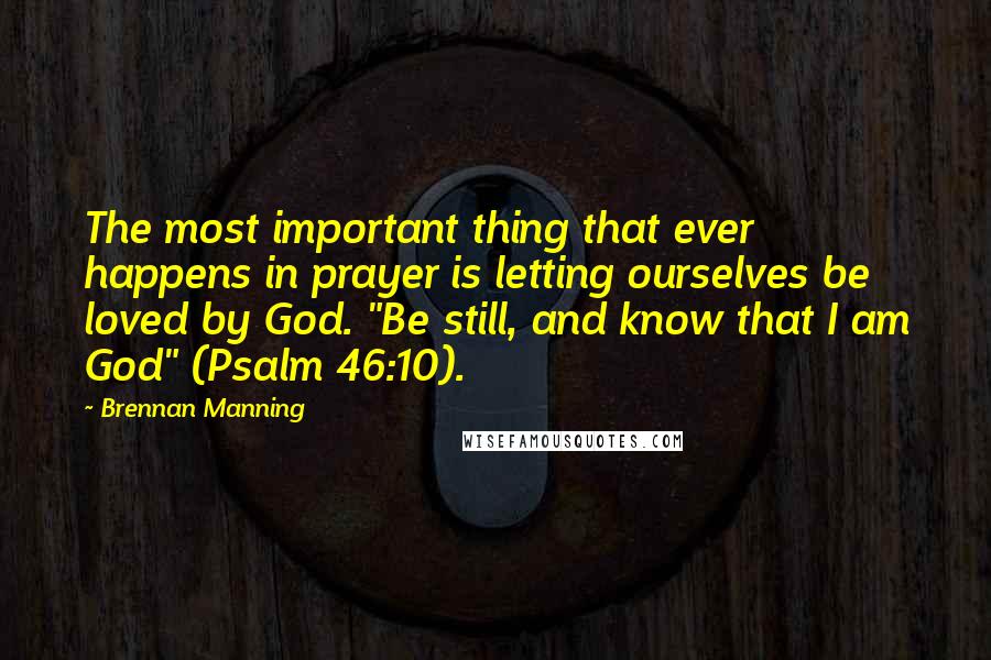 Brennan Manning Quotes: The most important thing that ever happens in prayer is letting ourselves be loved by God. "Be still, and know that I am God" (Psalm 46:10).