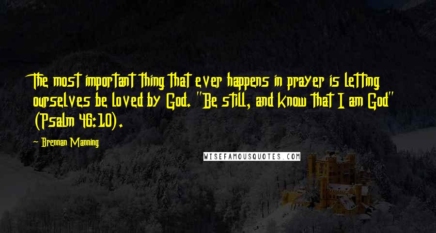 Brennan Manning Quotes: The most important thing that ever happens in prayer is letting ourselves be loved by God. "Be still, and know that I am God" (Psalm 46:10).