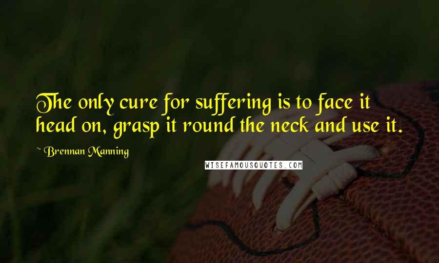 Brennan Manning Quotes: The only cure for suffering is to face it head on, grasp it round the neck and use it.