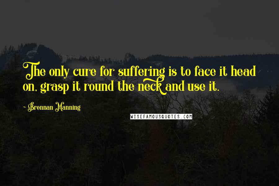 Brennan Manning Quotes: The only cure for suffering is to face it head on, grasp it round the neck and use it.