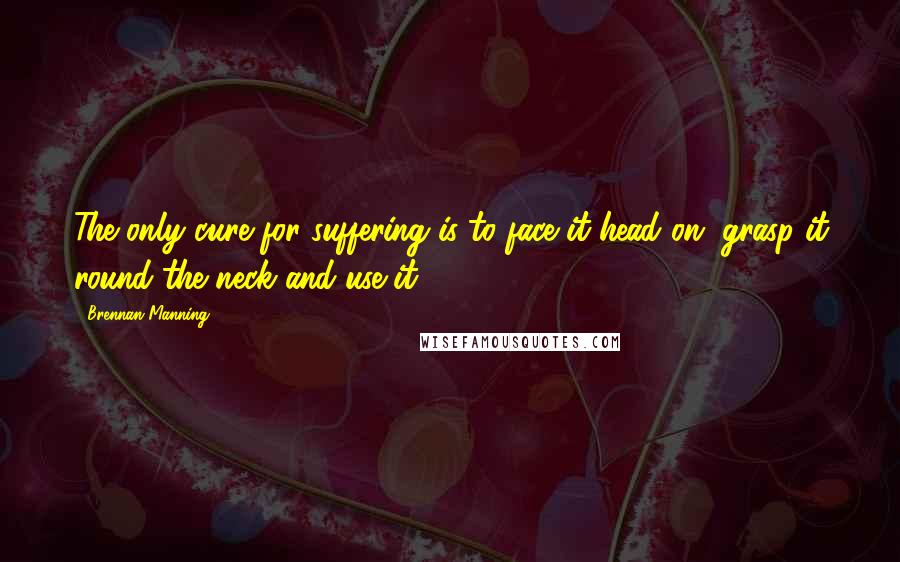 Brennan Manning Quotes: The only cure for suffering is to face it head on, grasp it round the neck and use it.