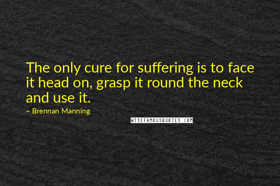 Brennan Manning Quotes: The only cure for suffering is to face it head on, grasp it round the neck and use it.