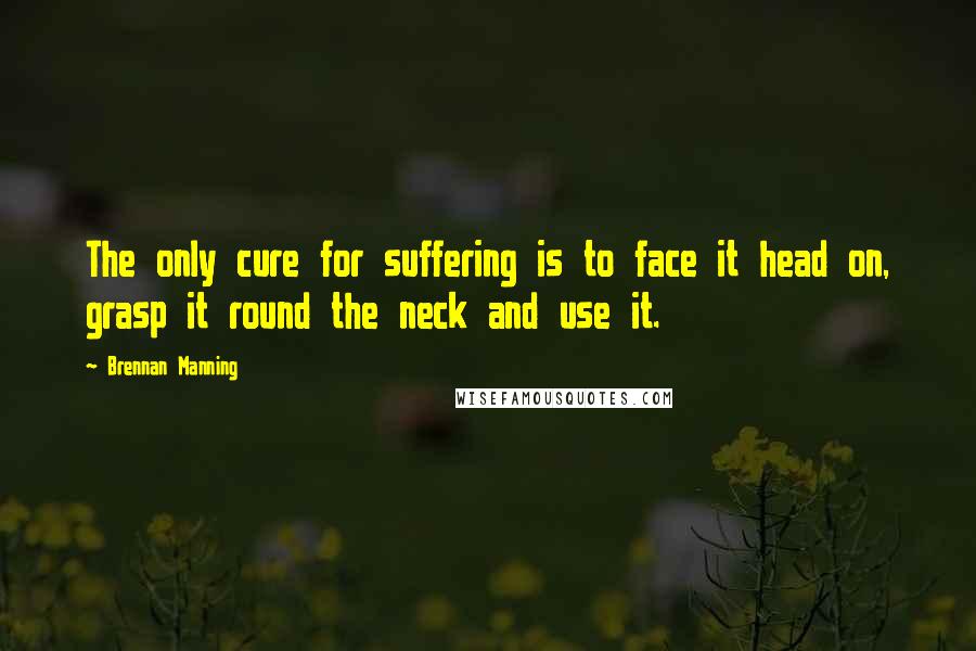 Brennan Manning Quotes: The only cure for suffering is to face it head on, grasp it round the neck and use it.