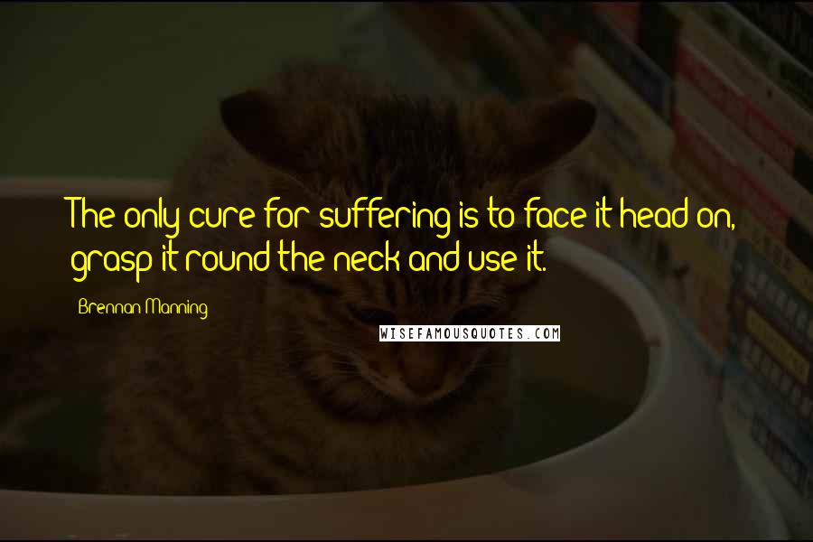 Brennan Manning Quotes: The only cure for suffering is to face it head on, grasp it round the neck and use it.