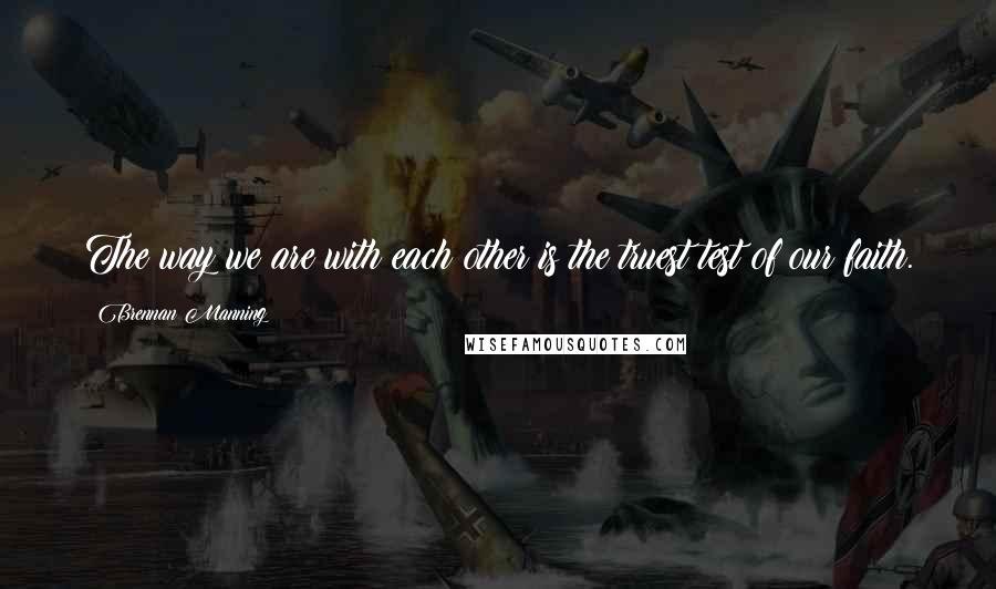 Brennan Manning Quotes: The way we are with each other is the truest test of our faith.