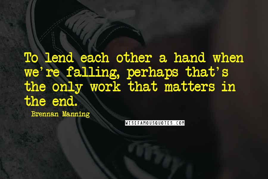 Brennan Manning Quotes: To lend each other a hand when we're falling, perhaps that's the only work that matters in the end.